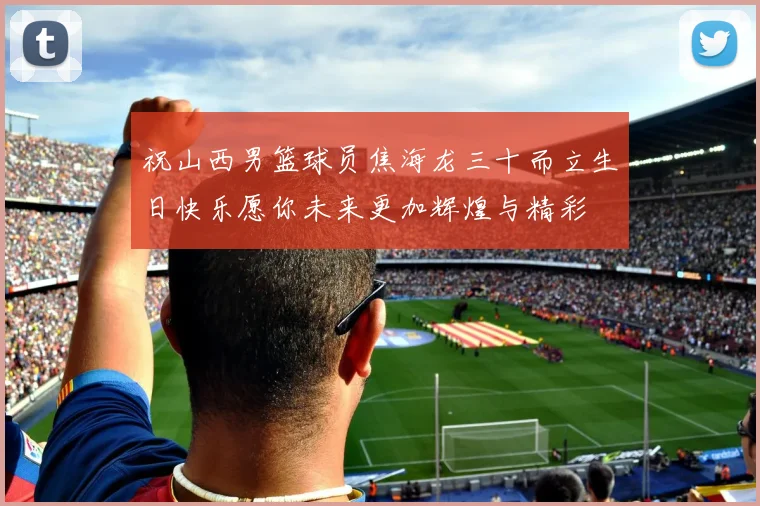 祝山西男篮球员焦海龙三十而立生日快乐愿你未来更加辉煌与精彩