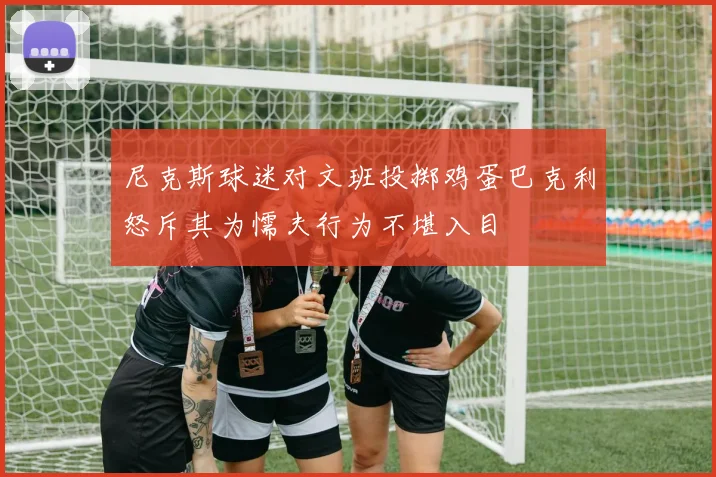 尼克斯球迷对文班投掷鸡蛋巴克利怒斥其为懦夫行为不堪入目
