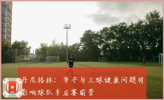 丹尼格林:华子与三球健康问题将影响球队季后赛前景