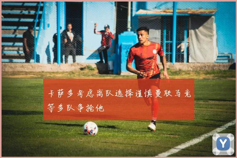 卡萨多考虑离队选择谨慎曼联马竞等多队争抢他
