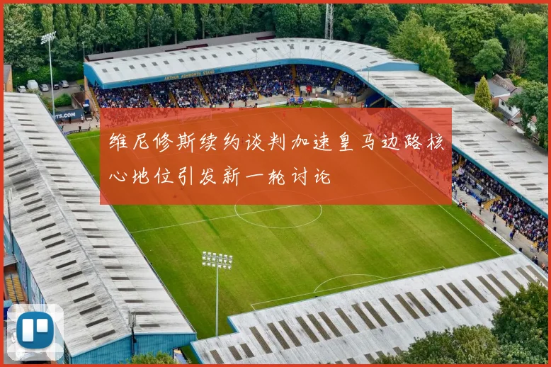 维尼修斯续约谈判加速皇马边路核心地位引发新一轮讨论