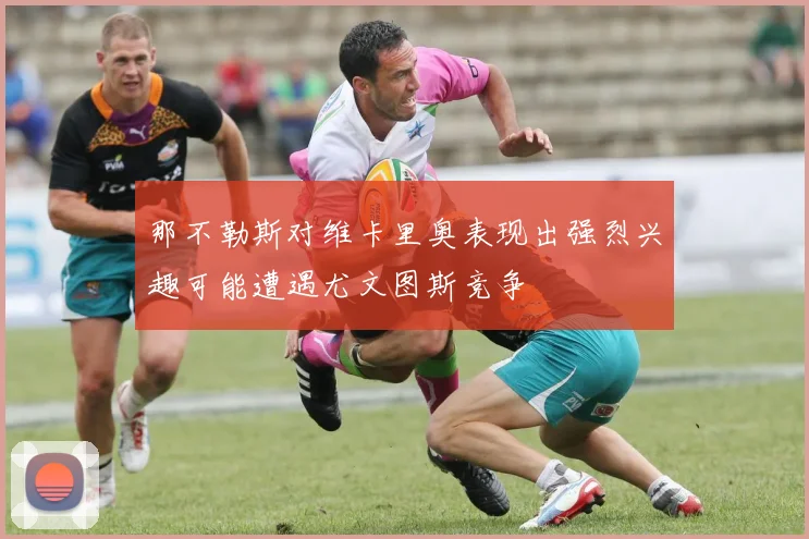 那不勒斯对维卡里奥表现出强烈兴趣可能遭遇尤文图斯竞争