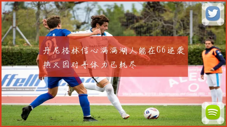 丹尼格林信心满满湖人能在G6逆袭热火因对手体力已耗尽
