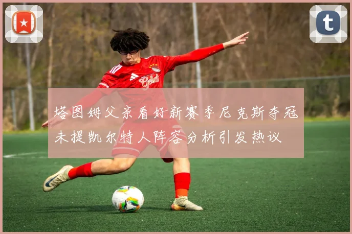 塔图姆父亲看好新赛季尼克斯夺冠未提凯尔特人阵容分析引发热议