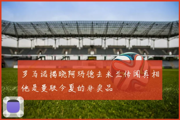 罗马诺揭晓阿玛德去米兰传闻真相他是曼联今夏的非卖品