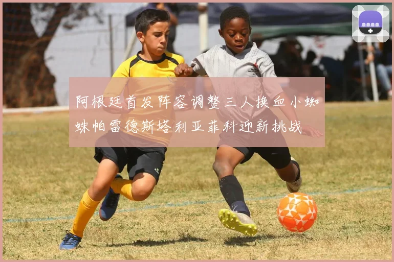 阿根廷首发阵容调整三人换血小蜘蛛帕雷德斯塔利亚菲科迎新挑战