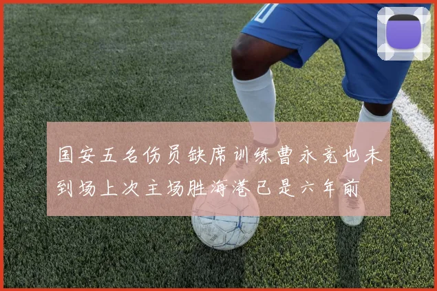 国安五名伤员缺席训练曹永竞也未到场上次主场胜海港已是六年前