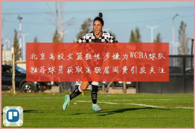 北京高校女篮教练涉嫌为WCBA球队推荐球员获取高额居间费引发关注