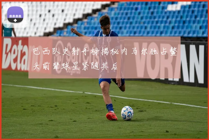 巴西队史射手榜揭秘内马尔独占鳌头前辈球星紧随其后
