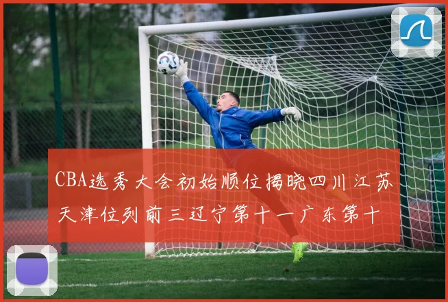 CBA选秀大会初始顺位揭晓四川江苏天津位列前三辽宁第十一广东第十六