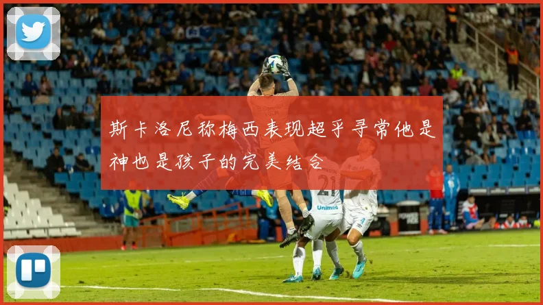斯卡洛尼称梅西表现超乎寻常他是神也是孩子的完美结合