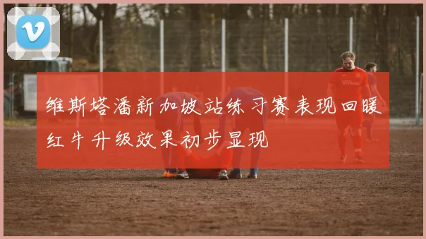 维斯塔潘新加坡站练习赛表现回暖红牛升级效果初步显现