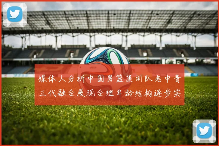 媒体人分析中国男篮集训队老中青三代融合展现合理年龄结构逐步实现换血