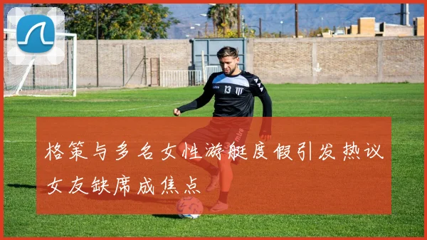 格策与多名女性游艇度假引发热议女友缺席成焦点