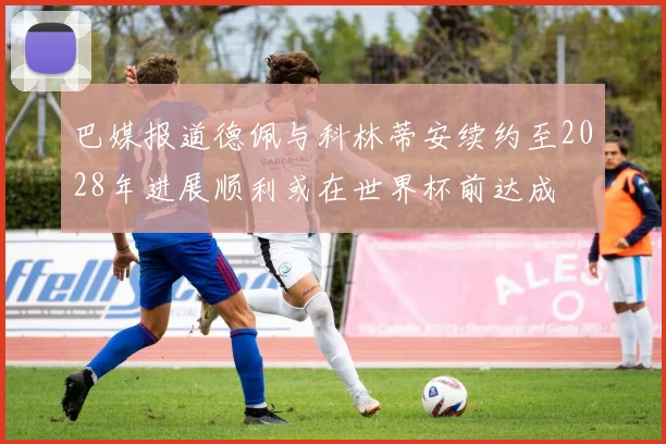 巴媒报道德佩与科林蒂安续约至2028年进展顺利或在世界杯前达成